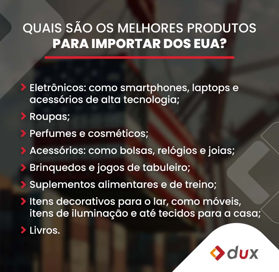 Quais são os melhores produtos para importar dos EUA?
Importar dos EUA pode ser uma estratégia lucrativa, dependendo do mercado e da demanda local. 
Aqui estão alguns dos melhores produtos para considerar:
Eletrônicos: como smartphones, laptops e acessórios de alta tecnologia;
Roupas;
Perfumes e cosméticos;
Acessórios: como bolsas, relógios e joias;
Brinquedos e jogos de tabuleiro;
Suplementos alimentares e de treino;
Itens decorativos para o lar, como móveis, itens de iluminação e até tecidos para a casa;
Livros. 